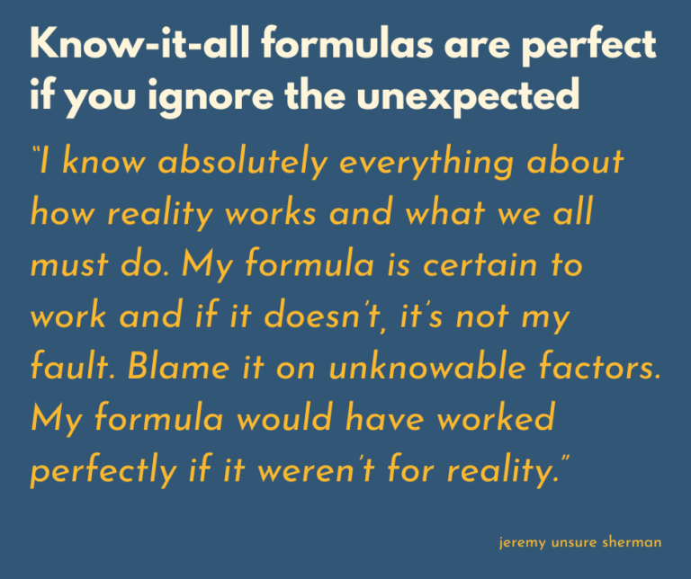 I know absolutely everything about how reality works and what we all must do. My plan is certain to work and if it doesn’t, it’s not my fault. Blame it on unknowable factors,